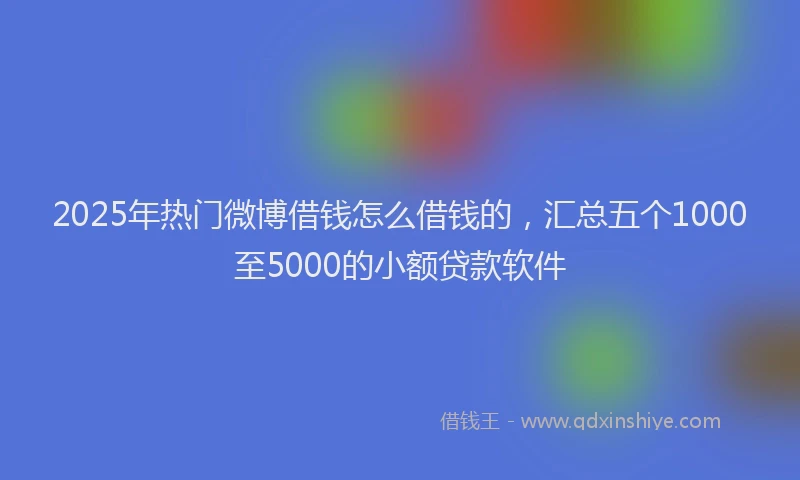 2025年热门微博借钱怎么借钱的，汇总五个1000至5000的小额贷款软件