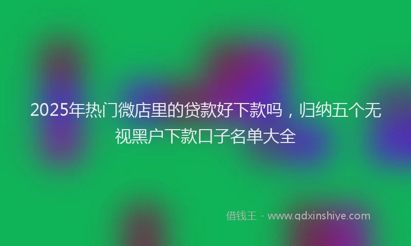 2025年热门微店里的贷款好下款吗，归纳五个无视黑户下款口子名单大全
