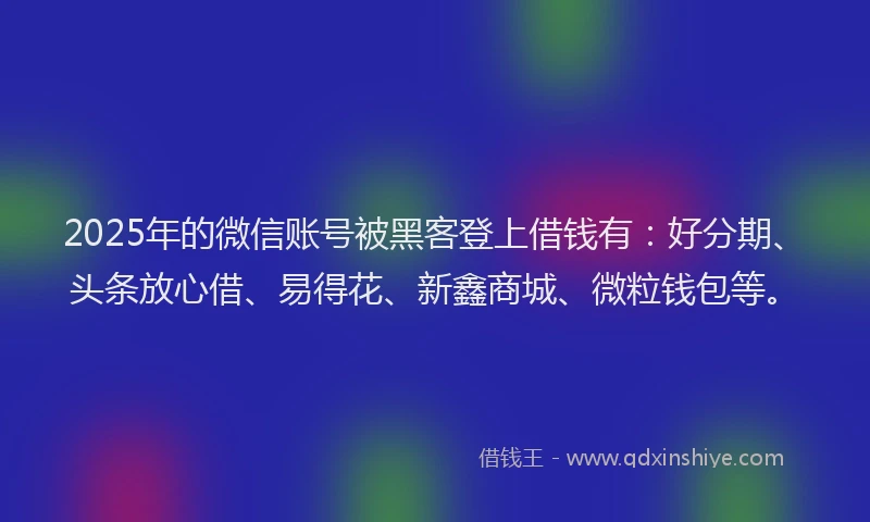 2025年的微信账号被黑客登上借钱有：好分期、头条放心借、易得花、新鑫商城、微粒钱包等。