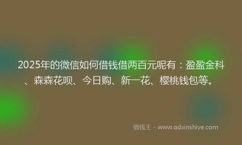 2025年的微信如何借钱借两百元呢有：盈盈金科、森森花呗、今日购、新一花、樱桃钱包等。