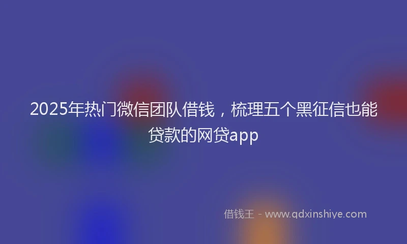 2025年热门微信团队借钱，梳理五个黑征信也能贷款的网贷app