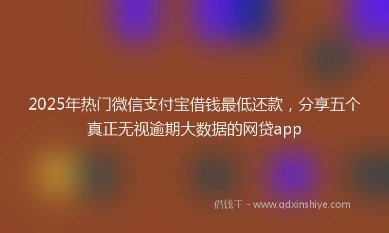 2025年热门微信支付宝借钱最低还款，分享五个真正无视逾期大数据的网贷app
