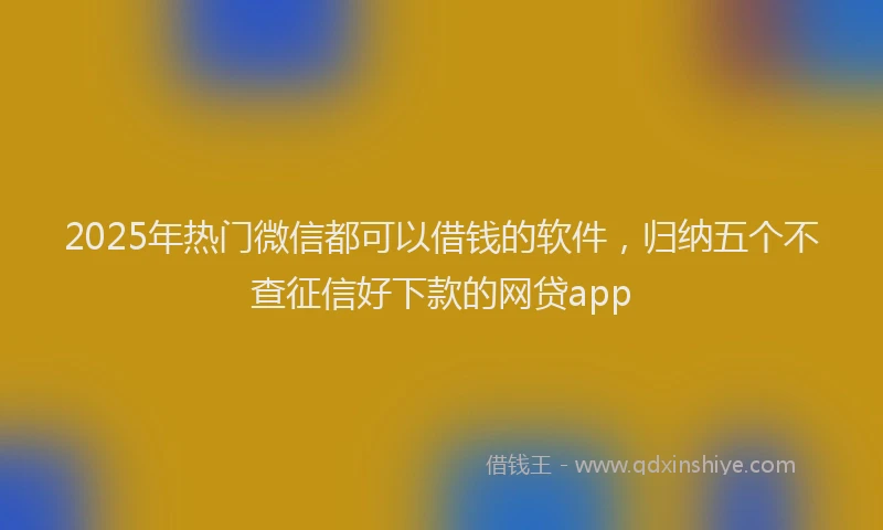 2025年热门微信都可以借钱的软件，归纳五个不查征信好下款的网贷app
