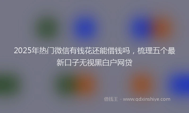 2025年热门微信有钱花还能借钱吗，梳理五个最新口子无视黑白户网贷