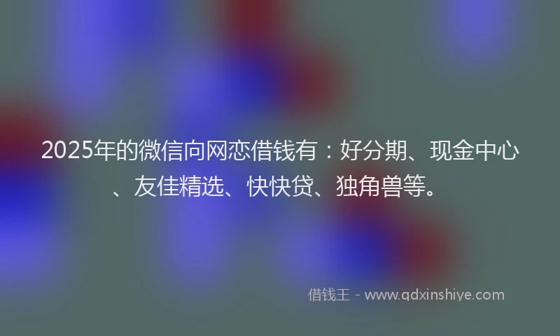 2025年的微信向网恋借钱有：好分期、现金中心、友佳精选、快快贷、独角兽等。