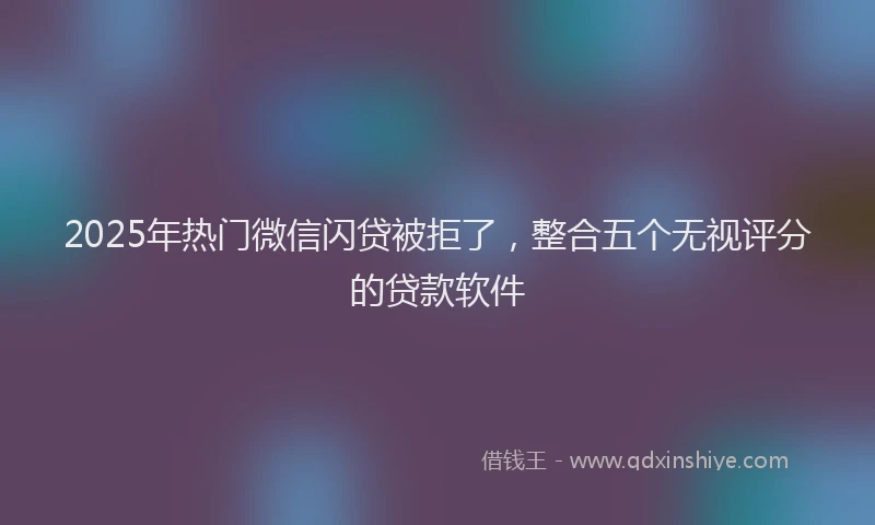 2025年热门微信闪贷被拒了，整合五个无视评分的贷款软件