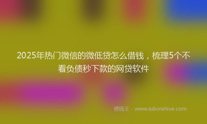 2025年热门微信的微低贷怎么借钱，梳理5个不看负债秒下款的网贷软件