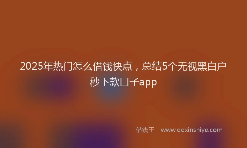 2025年热门怎么借钱快点，总结5个无视黑白户秒下款口子app