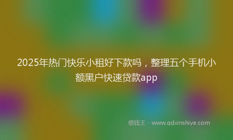 2025年热门快乐小租好下款吗，整理五个手机小额黑户快速贷款app