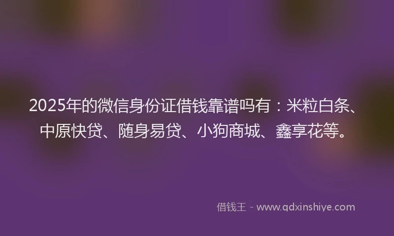 2025年的微信身份证借钱靠谱吗有：米粒白条、中原快贷、随身易贷、小狗商城、鑫享花等。