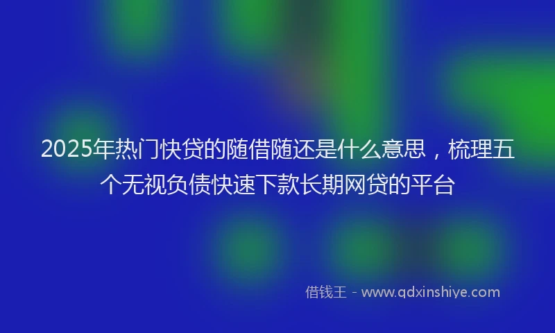 2025年热门快贷的随借随还是什么意思，梳理五个无视负债快速下款长期网贷的平台