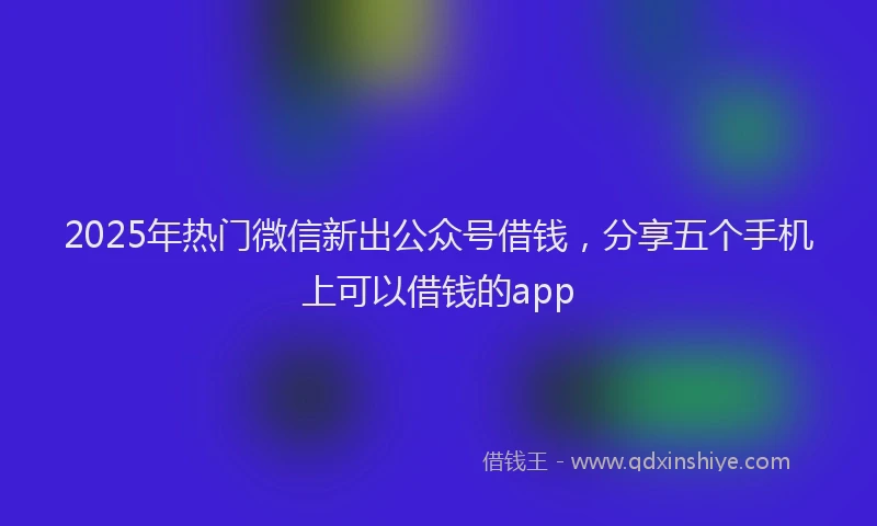 2025年热门微信新出公众号借钱，分享五个手机上可以借钱的app