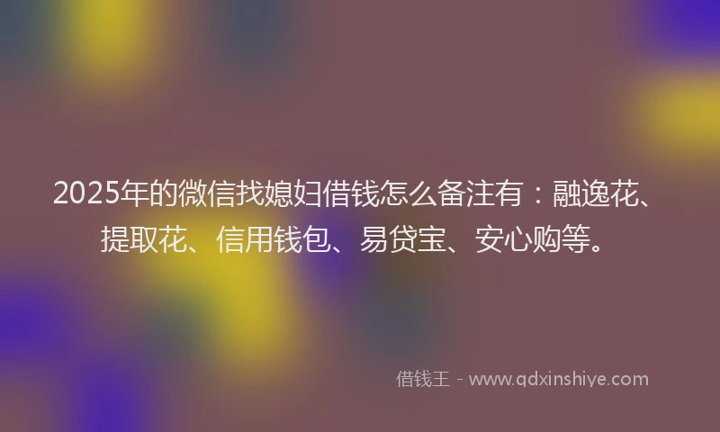2025年的微信找媳妇借钱怎么备注有：融逸花、提取花、信用钱包、易贷宝、安心购等。