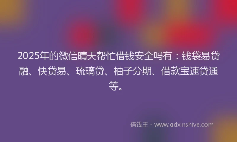2025年的微信晴天帮忙借钱安全吗有：钱袋易贷融、快贷易、琉璃贷、柚子分期、借款宝速贷通等。