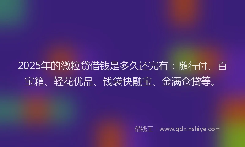 2025年的微粒贷借钱是多久还完有：随行付、百宝箱、轻花优品、钱袋快融宝、金满仓贷等。
