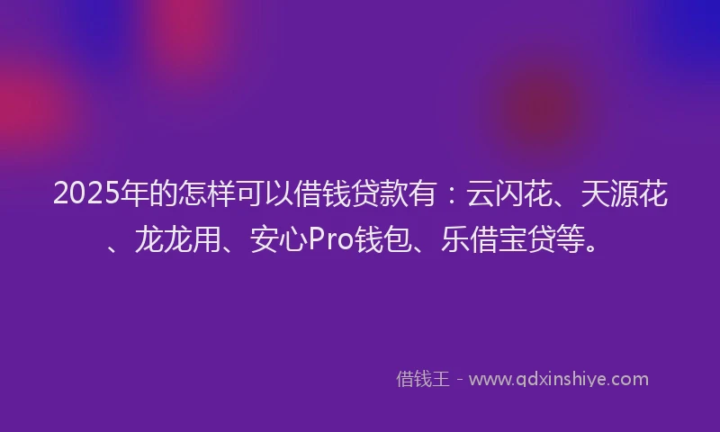 2025年的怎样可以借钱贷款有：云闪花、天源花、龙龙用、安心Pro钱包、乐借宝贷等。
