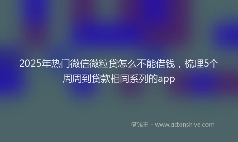 2025年热门微信微粒贷怎么不能借钱，梳理5个周周到贷款相同系列的app
