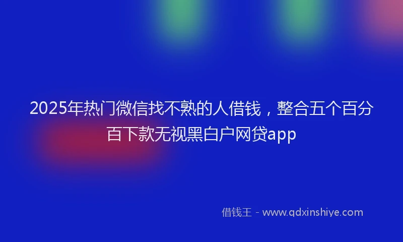2025年热门微信找不熟的人借钱，整合五个百分百下款无视黑白户网贷app