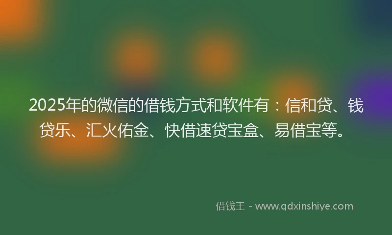 2025年的微信的借钱方式和软件有：信和贷、钱贷乐、汇火佑金、快借速贷宝盒、易借宝等。