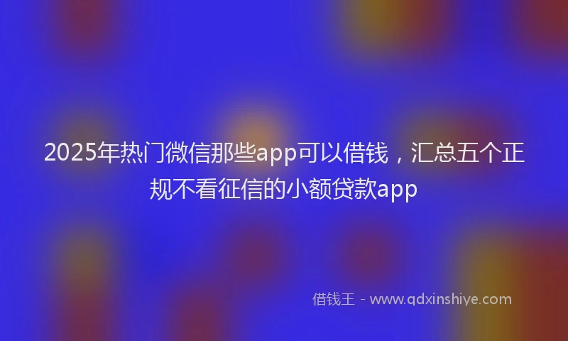 2025年热门微信那些app可以借钱，汇总五个正规不看征信的小额贷款app