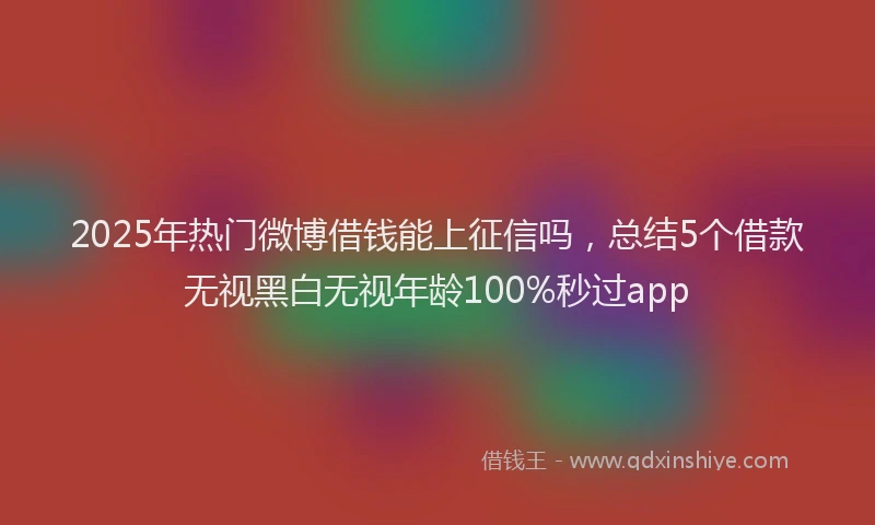 2025年热门微博借钱能上征信吗，总结5个借款无视黑白无视年龄100%秒过app