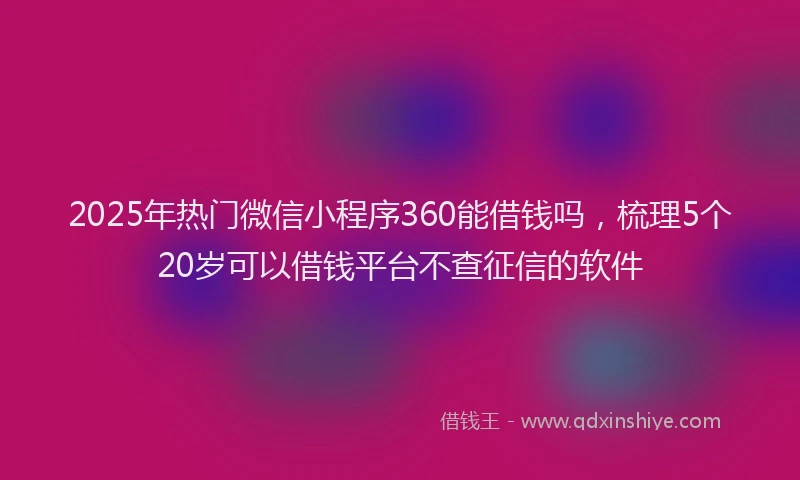 2025年热门微信小程序360能借钱吗，梳理5个20岁可以借钱平台不查征信的软件