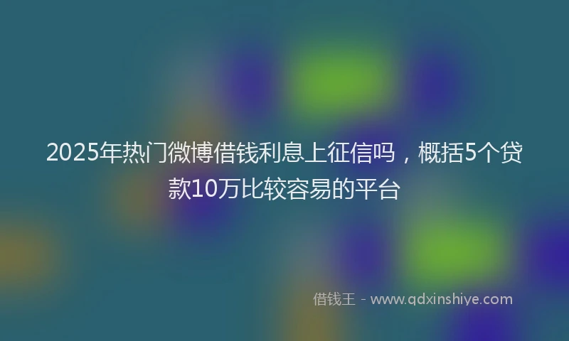2025年热门微博借钱利息上征信吗，概括5个贷款10万比较容易的平台
