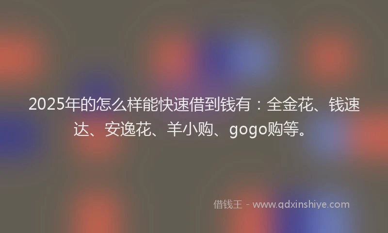 2025年的怎么样能快速借到钱有：全金花、钱速达、安逸花、羊小购、gogo购等。