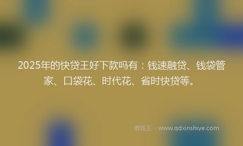 2025年的快贷王好下款吗有：钱速融贷、钱袋管家、口袋花、时代花、省时快贷等。