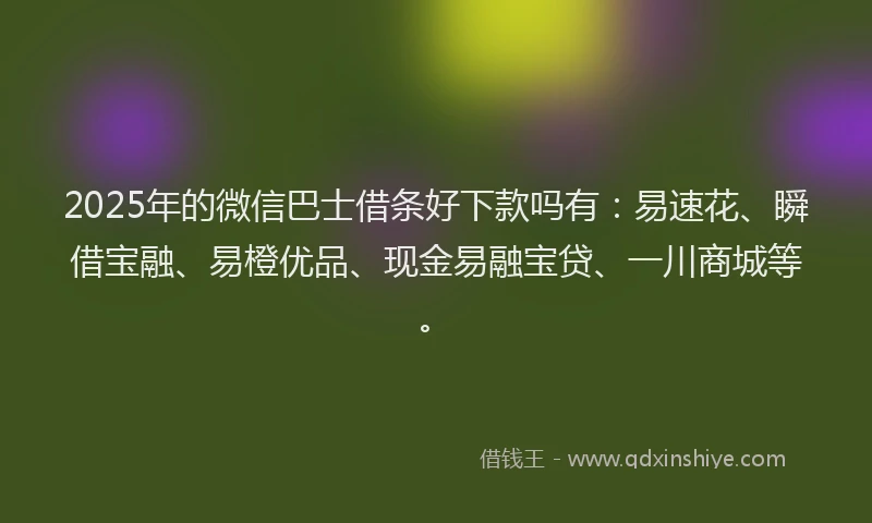 2025年的微信巴士借条好下款吗有：易速花、瞬借宝融、易橙优品、现金易融宝贷、一川商城等。