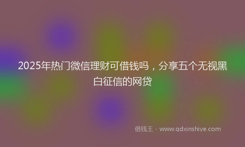 2025年热门微信理财可借钱吗，分享五个无视黑白征信的网贷