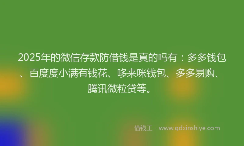 2025年的微信存款防借钱是真的吗有：多多钱包、百度度小满有钱花、哆来咪钱包、多多易购、腾讯微粒贷等。
