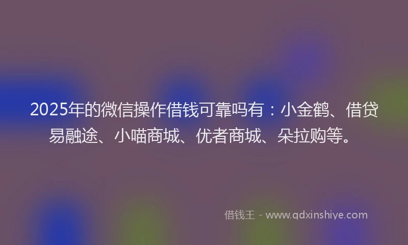2025年的微信操作借钱可靠吗有：小金鹤、借贷易融途、小喵商城、优者商城、朵拉购等。