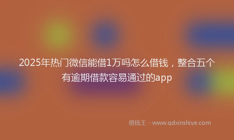 2025年热门微信能借1万吗怎么借钱，整合五个有逾期借款容易通过的app