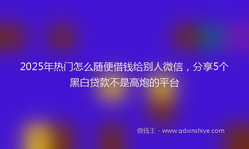 2025年热门怎么随便借钱给别人微信，分享5个黑白贷款不是高炮的平台