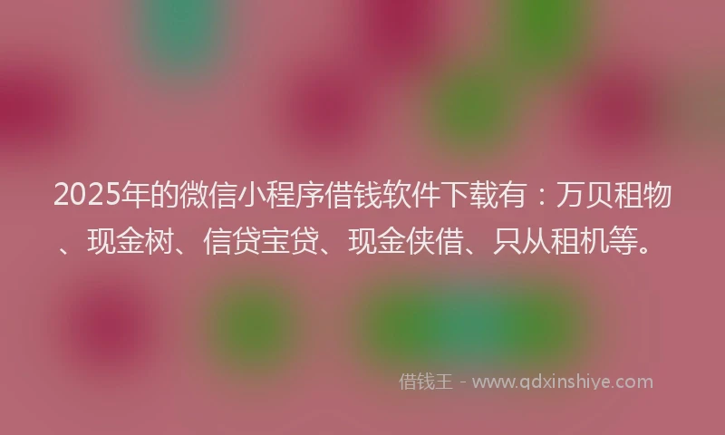 2025年的微信小程序借钱软件下载有：万贝租物、现金树、信贷宝贷、现金侠借、只从租机等。