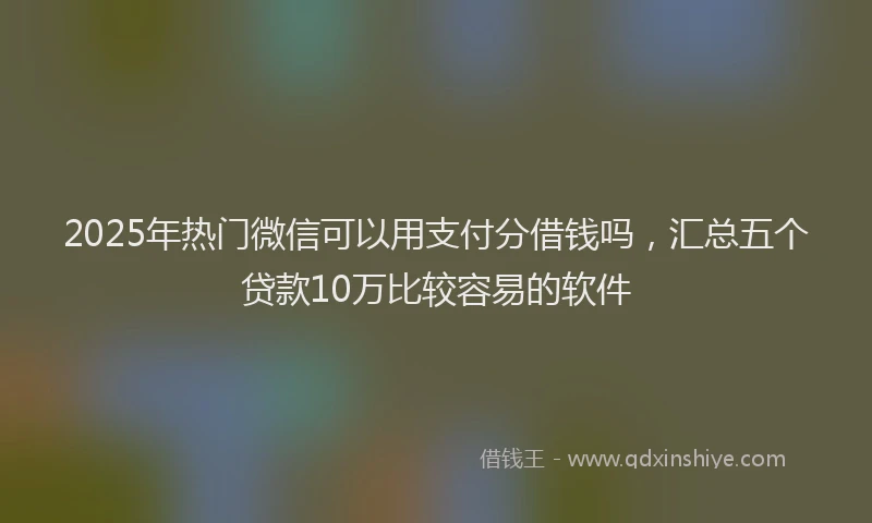2025年热门微信可以用支付分借钱吗，汇总五个贷款10万比较容易的软件