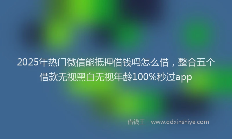 2025年热门微信能抵押借钱吗怎么借，整合五个借款无视黑白无视年龄100%秒过app