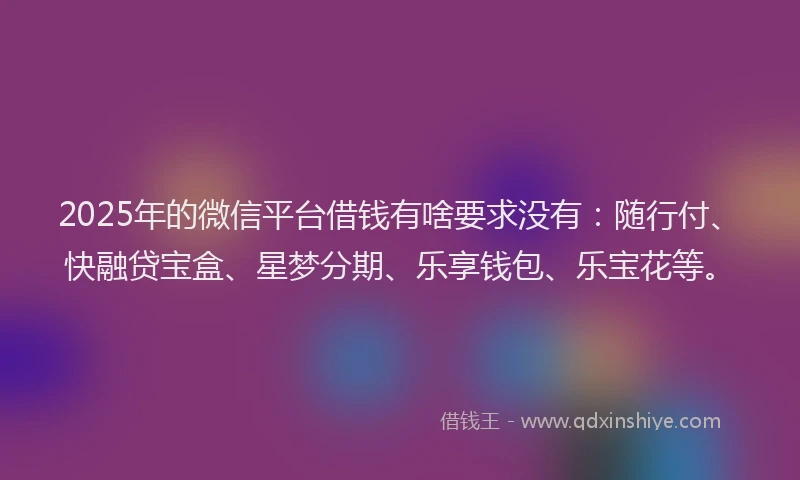2025年的微信平台借钱有啥要求没有：随行付、快融贷宝盒、星梦分期、乐享钱包、乐宝花等。