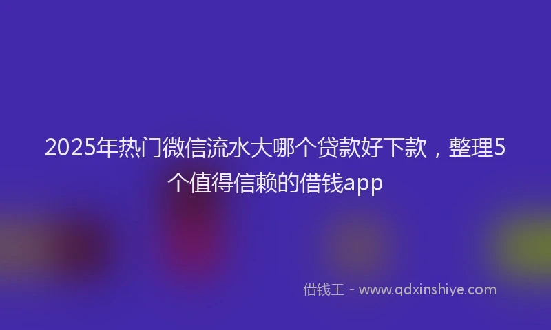 2025年热门微信流水大哪个贷款好下款，整理5个值得信赖的借钱app
