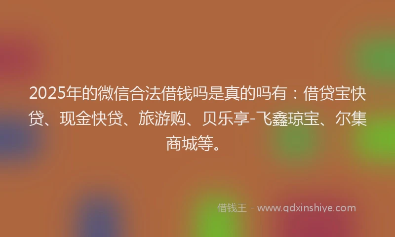 2025年的微信合法借钱吗是真的吗有：借贷宝快贷、现金快贷、旅游购、贝乐享-飞鑫琼宝、尔集商城等。