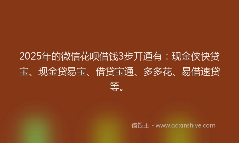 2025年的微信花呗借钱3步开通有：现金侠快贷宝、现金贷易宝、借贷宝通、多多花、易借速贷等。