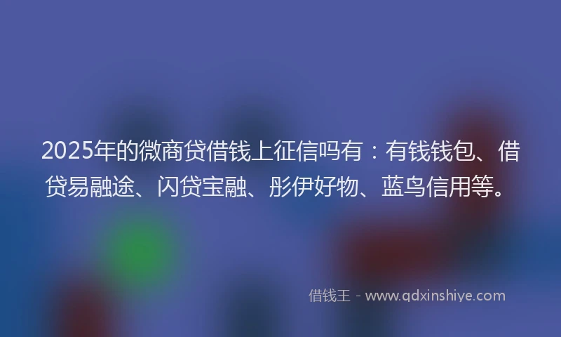 2025年的微商贷借钱上征信吗有：有钱钱包、借贷易融途、闪贷宝融、彤伊好物、蓝鸟信用等。