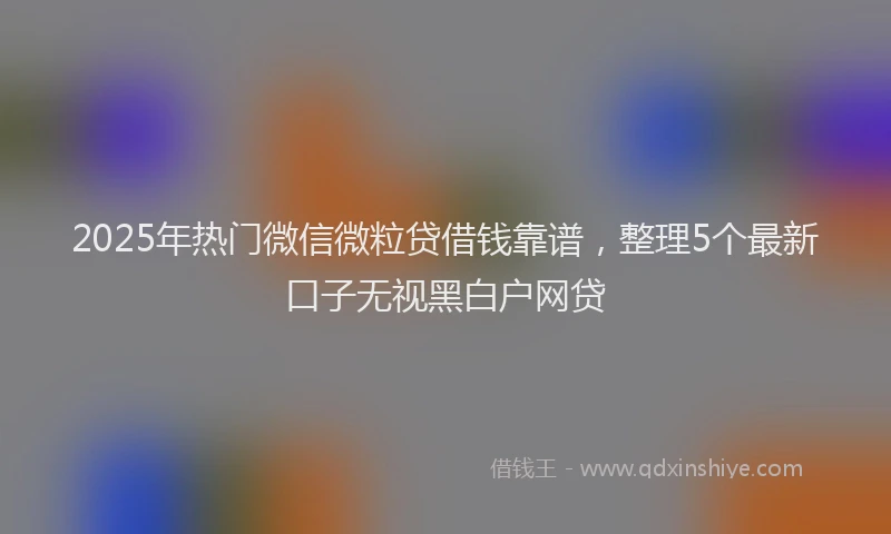 2025年热门微信微粒贷借钱靠谱，整理5个最新口子无视黑白户网贷