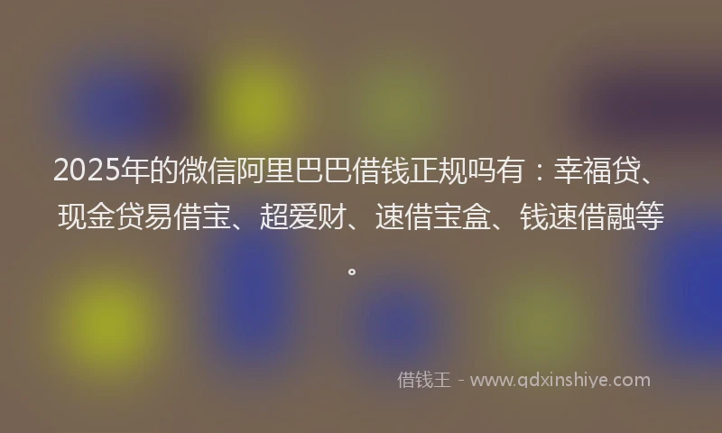 2025年的微信阿里巴巴借钱正规吗有：幸福贷、现金贷易借宝、超爱财、速借宝盒、钱速借融等。