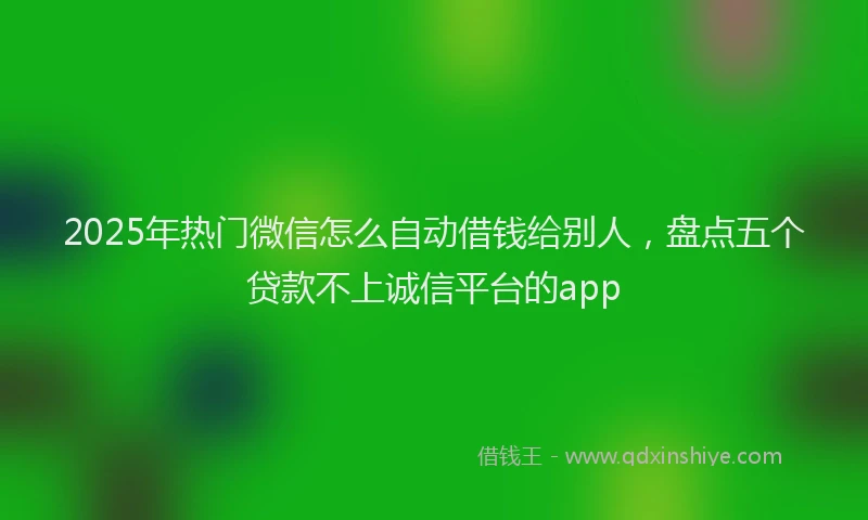 2025年热门微信怎么自动借钱给别人，盘点五个贷款不上诚信平台的app