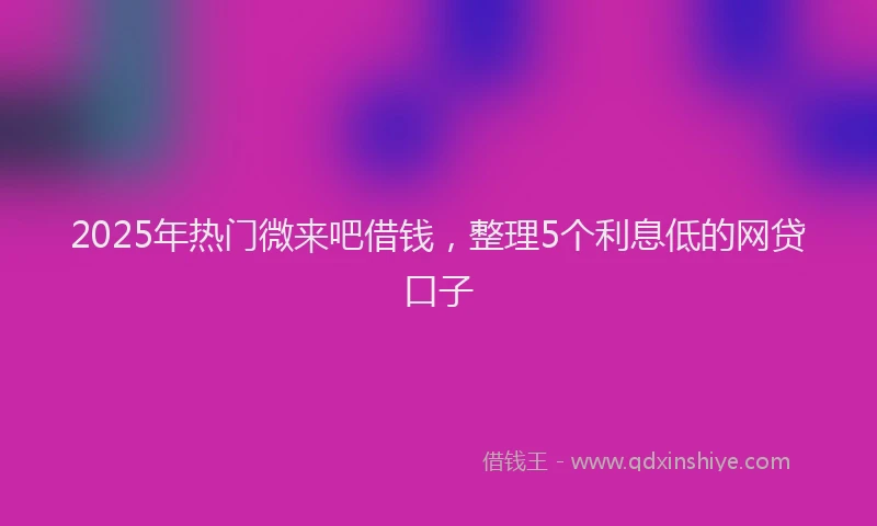 2025年热门微来吧借钱，整理5个利息低的网贷口子