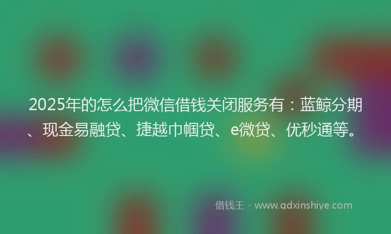 2025年的怎么把微信借钱关闭服务有：蓝鲸分期、现金易融贷、捷越巾帼贷、e微贷、优秒通等。