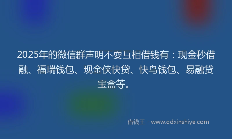 2025年的微信群声明不耍互相借钱有：现金秒借融、福瑞钱包、现金侠快贷、快鸟钱包、易融贷宝盒等。