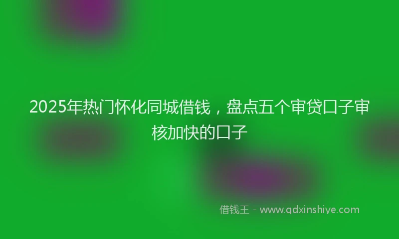 2025年热门怀化同城借钱，盘点五个审贷口子审核加快的口子